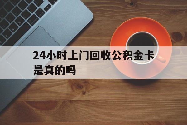 最新24小时上门回收公积金卡是真的吗方法分析(最方便真实的安宁24小时上门回收公积金卡是真的吗安全吗方法)
