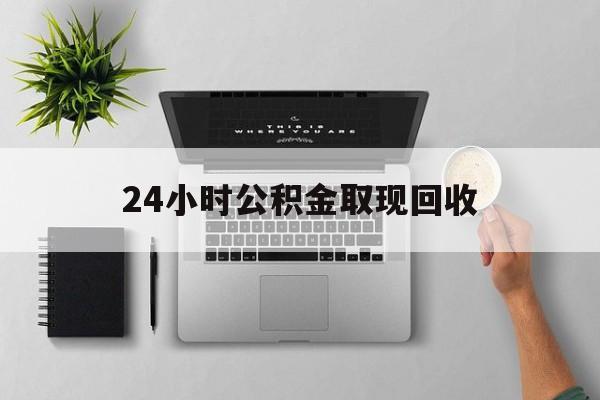 最新24小时公积金取现回收方法分析(最方便真实的安宁24小时公积金取现回收多久到账方法)