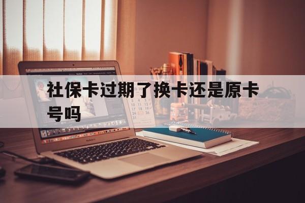 最新社保卡过期了换卡还是原卡号吗方法分析(最方便真实的安宁社保卡过期了更换号码一样吗方法) 最新社保卡过期了换卡还是原卡号吗方法分析(最方便真实的安宁社保卡过期了更换号码一样吗方法)