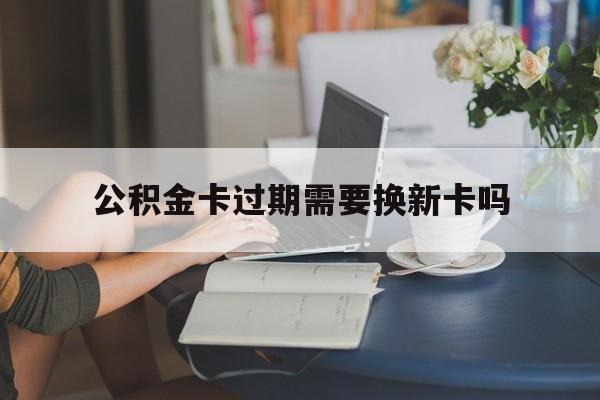 安宁最新公积金卡过期需要换新卡吗方法分析(最方便真实的安宁公积金卡到期了卡号会变吗方法)