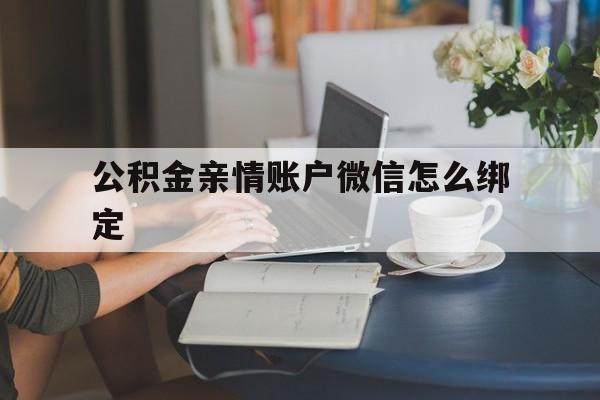 安宁最新公积金亲情账户微信怎么绑定方法分析(最方便真实的安宁公积金亲情账户微信怎么绑定银行卡方法)