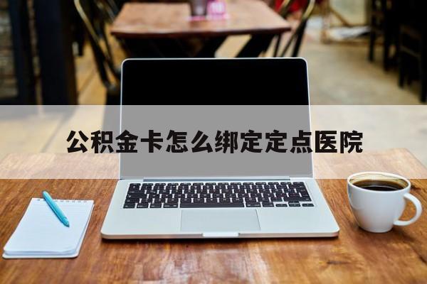 安宁最新公积金卡怎么绑定定点医院方法分析(最方便真实的安宁公积金怎么绑卡联名卡教程方法)