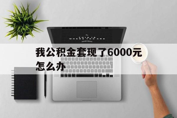安宁最新我公积金套现了6000元怎么办方法分析(最方便真实的安宁住房公积金套取现金方法)